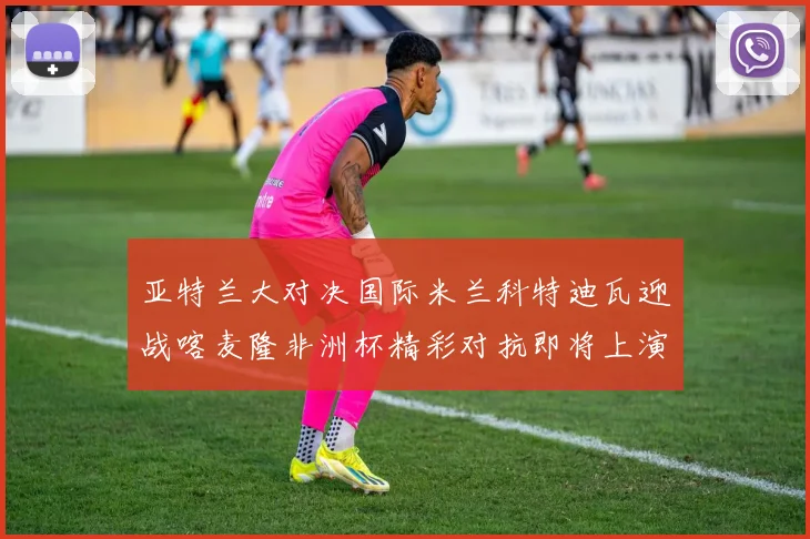 亚特兰大对决国际米兰科特迪瓦迎战喀麦隆非洲杯精彩对抗即将上演