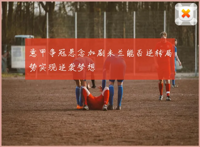 意甲争冠悬念加剧米兰能否逆转局势实现逆袭梦想